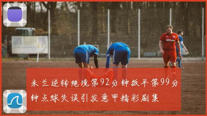 米兰逆转绝境第92分钟扳平第99分钟点球失误引发意甲精彩剧集